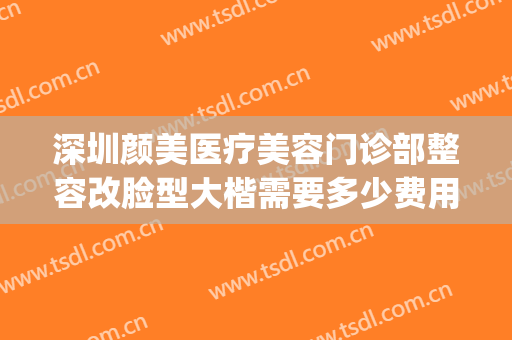深圳颜美医疗美容门诊部整容改脸型大楷需要多少费用?靠谱吗?(深圳美颜整形医院怎么样)