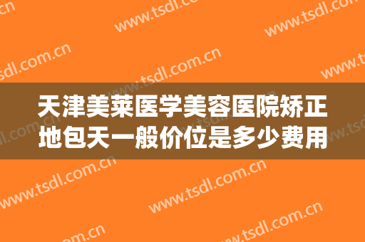 天津美莱医学美容医院矫正地包天一般价位是多少费用?靠谱吗?(牙齿矫正天包地价格多少钱)