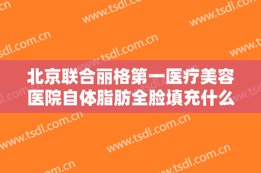 北京联合丽格第一医疗美容医院自体脂肪全脸填充什么价格?有哪些优势?
