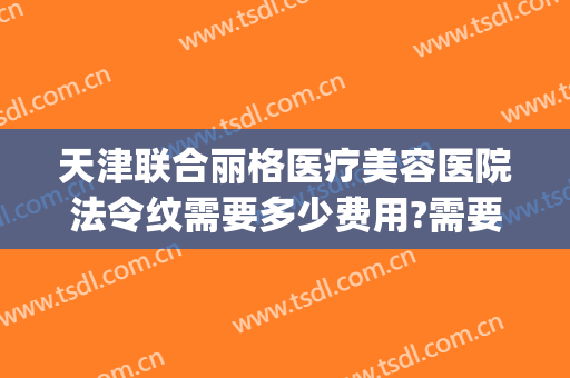 天津联合丽格医疗美容医院法令纹需要多少费用?需要多久恢复?(美容院法令纹填充多少钱)