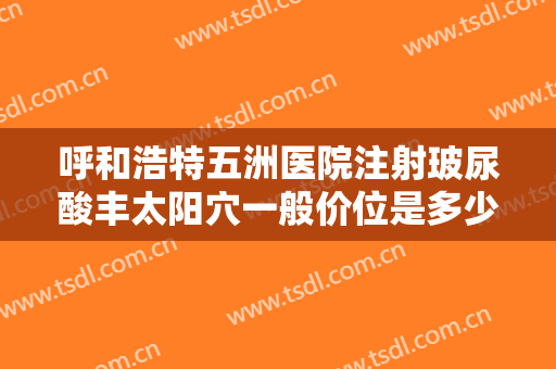 呼和浩特五洲医院注射玻尿酸丰太阳穴一般价位是多少钱?可靠吗?