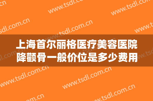 上海首尔丽格医疗美容医院降颧骨一般价位是多少费用?怎么样?(上海首尔丽格整形医院价格表)