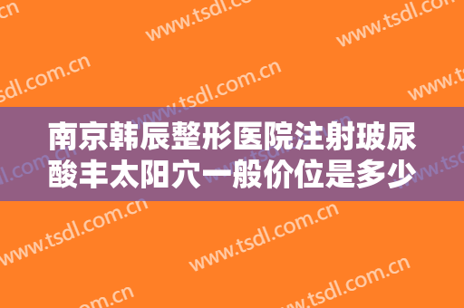 南京韩辰整形医院注射玻尿酸丰太阳穴一般价位是多少钱?效果怎么样?