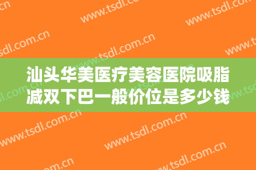 汕头华美医疗美容医院吸脂减双下巴一般价位是多少钱?贵不贵?(汕头华美整形医院)