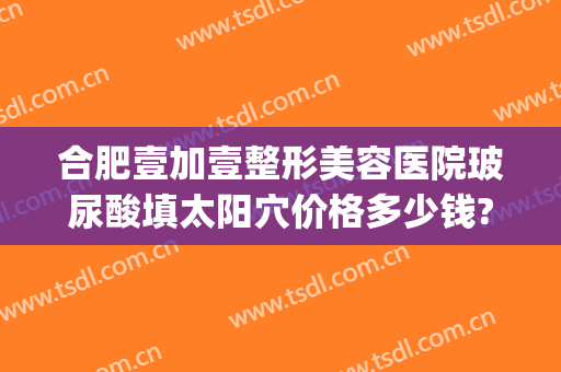 合肥壹加壹整形美容医院玻尿酸填太阳穴价格多少钱?有哪些优势?(合肥1加1整形医院地址)