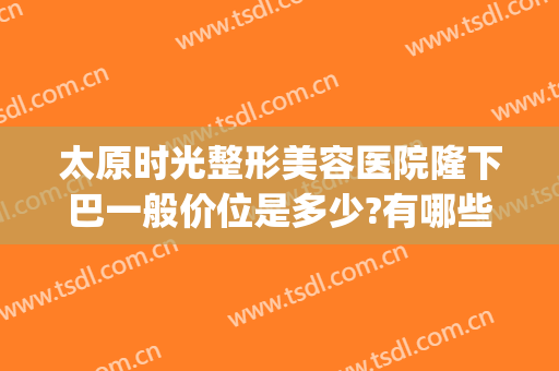 太原时光整形美容医院隆下巴一般价位是多少?有哪些优势?(太原时光整形美容医院价格表)