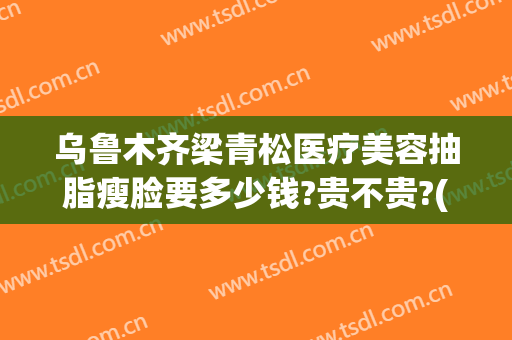 乌鲁木齐梁青松医疗美容抽脂瘦脸要多少钱?贵不贵?(乌鲁木齐抽脂整形)