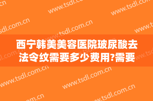 西宁韩美美容医院玻尿酸去法令纹需要多少费用?需要多久恢复?(玻尿酸去法令纹多久见效)