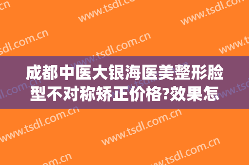 成都中医大银海医美整形脸型不对称矫正价格?效果怎么样?(成都中医大银海眼科医院医学美容科怎么样)