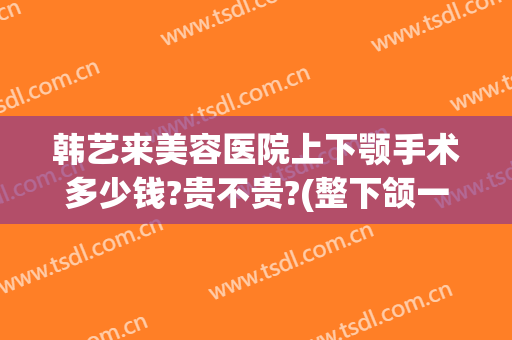 韩艺来美容医院上下颚手术多少钱?贵不贵?(整下颌一般多少钱)