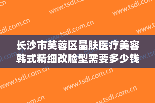长沙市芙蓉区晶肤医疗美容韩式精细改脸型需要多少钱?贵不贵?(晶肤整形整容医院)