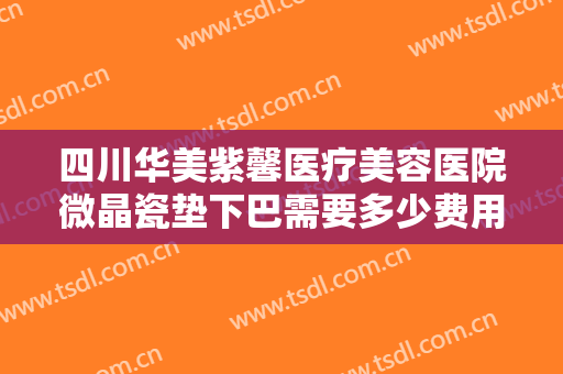 四川华美紫馨医疗美容医院微晶瓷垫下巴需要多少费用?效果怎么样?