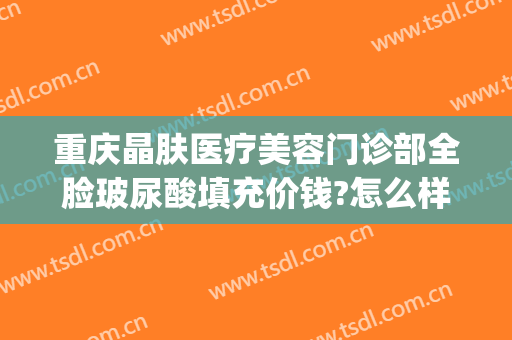 重庆晶肤医疗美容门诊部全脸玻尿酸填充价钱?怎么样?(晶美医疗整形医院)