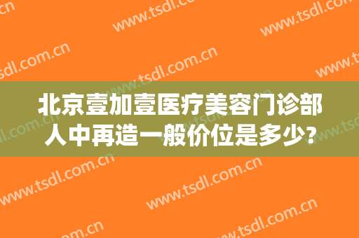北京壹加壹医疗美容门诊部人中再造一般价位是多少?多长时间恢复?(壹加医疗美容医院上班时间)