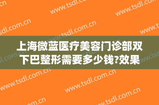 上海微蓝医疗美容门诊部双下巴整形需要多少钱?效果怎么样?(微蓝整形医院)