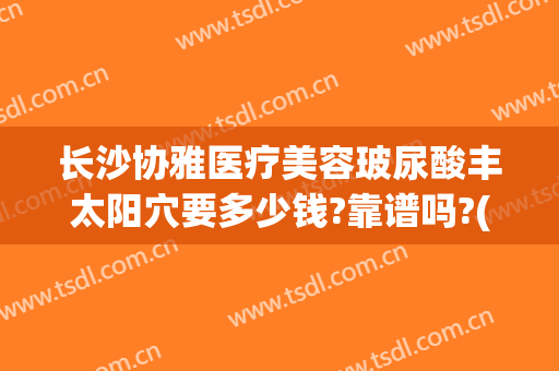 长沙协雅医疗美容玻尿酸丰太阳穴要多少钱?靠谱吗?(长沙协雅整形美容医院电话多少)