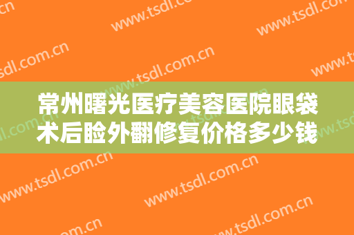 常州曙光医疗美容医院眼袋术后睑外翻修复价格多少钱?靠谱吗?