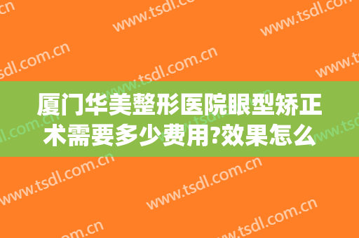 厦门华美整形医院眼型矫正术需要多少费用?效果怎么样?(厦门华美整形美容医院电话号码)