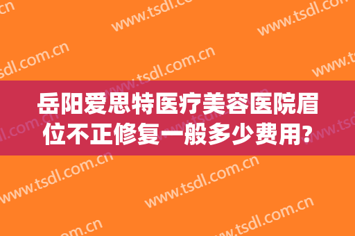岳阳爱思特医疗美容医院眉位不正修复一般多少费用?贵不贵?(岳阳爱思特医疗美容医院地址)