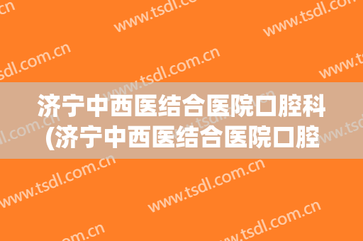 济宁中西医结合医院口腔科(济宁中西医结合医院口腔科医生)