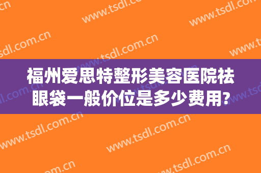 福州爱思特整形美容医院祛眼袋一般价位是多少费用?有哪些优势?(福州祛眼袋三甲医院)