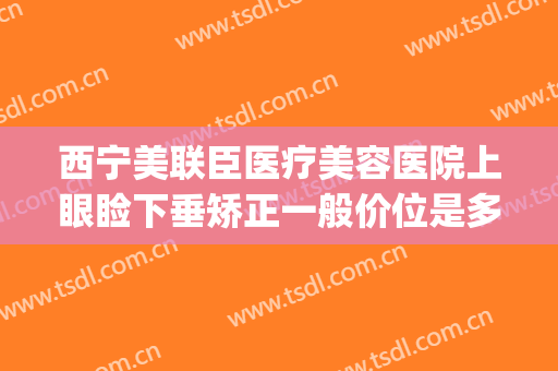 西宁美联臣医疗美容医院上眼睑下垂矫正一般价位是多少?贵不贵?(西安哪个医院做上眼睑下垂好)