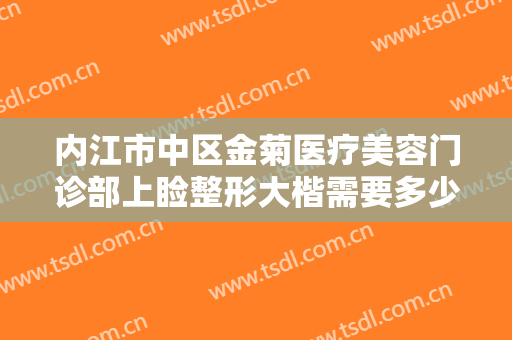 内江市中区金菊医疗美容门诊部上睑整形大楷需要多少钱?有哪些优势?
