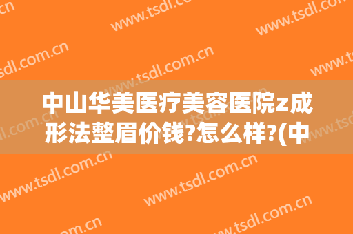 中山华美医疗美容医院z成形法整眉价钱?怎么样?(中山医院整形价格表)