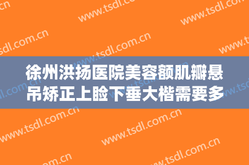 徐州洪扬医院美容额肌瓣悬吊矫正上睑下垂大楷需要多少钱?贵不贵?(上睑下垂额肌悬吊术视频)