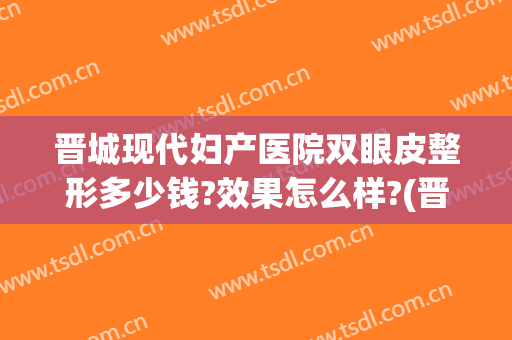 晋城现代妇产医院双眼皮整形多少钱?效果怎么样?(晋城哪家医院做双眼皮好)