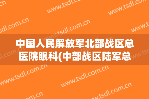 中国人民解放军北部战区总医院眼科(中部战区陆军总医院眼科专家)