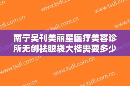 南宁吴刊美丽星医疗美容诊所无创祛眼袋大楷需要多少钱?贵不贵?