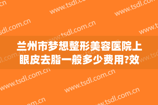 兰州市梦想整形美容医院上眼皮去脂一般多少费用?效果怎么样?(兰州双眼皮手术多少钱)
