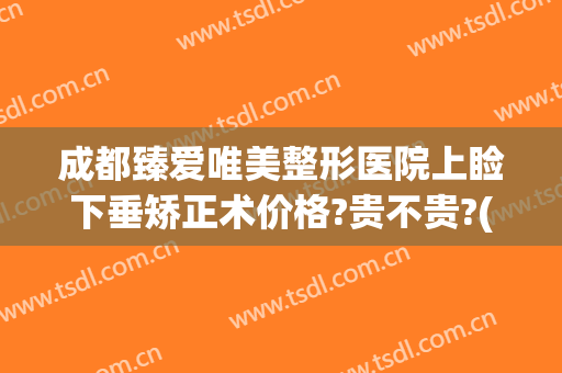成都臻爱唯美整形医院上睑下垂矫正术价格?贵不贵?(成都上睑下垂整形手术)