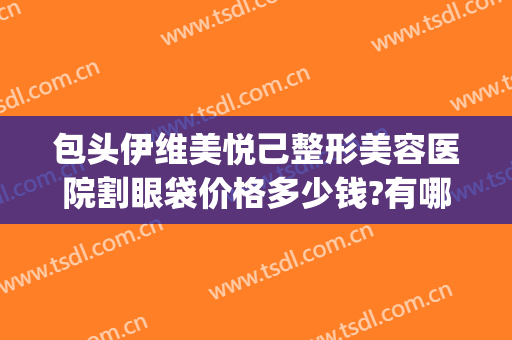 包头伊维美悦己整形美容医院割眼袋价格多少钱?有哪些优势?(西安割眼袋医院)