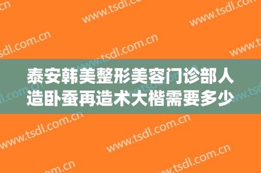 泰安韩美整形美容门诊部人造卧蚕再造术大楷需要多少费用?可靠吗?(泰州整形费用)