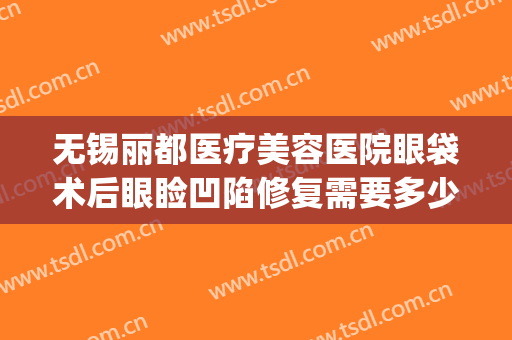 无锡丽都医疗美容医院眼袋术后眼睑凹陷修复需要多少费用?怎么样?(无锡丽都整形美容医院怎么样?)