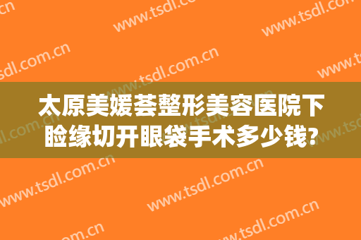 太原美媛荟整形美容医院下睑缘切开眼袋手术多少钱?效果怎么样?(太原去眼袋手术要多少钱)