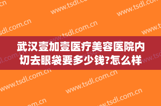 武汉壹加壹医疗美容医院内切去眼袋要多少钱?怎么样?(武汉第一医院去眼袋费用)