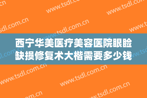 西宁华美医疗美容医院眼睑缺损修复术大楷需要多少钱?靠谱吗?(正规医院修复双眼皮多少钱)