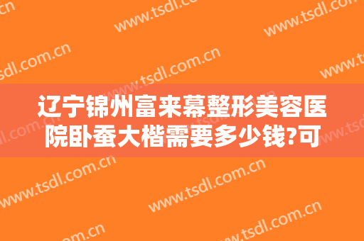 辽宁锦州富来幕整形美容医院卧蚕大楷需要多少钱?可靠吗?