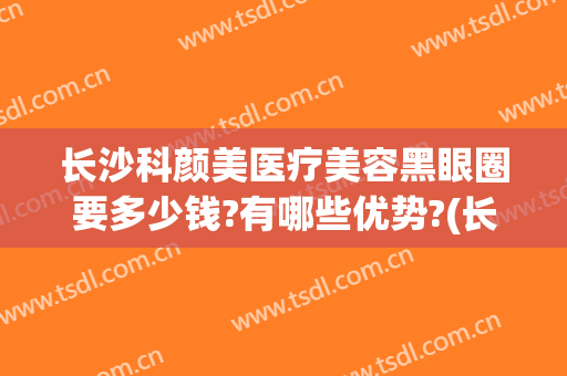 长沙科颜美医疗美容黑眼圈要多少钱?有哪些优势?(长沙科颜美整形美容医生)