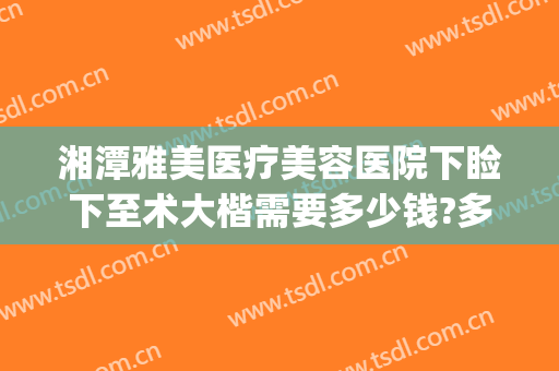 湘潭雅美医疗美容医院下睑下至术大楷需要多少钱?多长时间恢复?(湘雅医院下颌角手术多少钱)