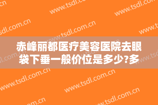 赤峰丽都医疗美容医院去眼袋下垂一般价位是多少?多长时间恢复?