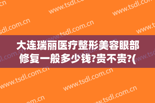大连瑞丽医疗整形美容眼部修复一般多少钱?贵不贵?(大连瑞丽医院整形价格)