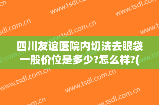 四川友谊医院内切法去眼袋一般价位是多少?怎么样?(四川友谊医院内切法去眼袋一般价位是多少?怎么样预约)