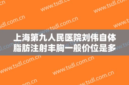 上海第九人民医院刘伟自体脂肪注射丰胸一般价位是多少费用?需要多久恢复?