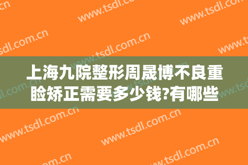 上海九院整形周晟博不良重睑矫正需要多少钱?有哪些优势?(上海第九人民医院眼部整形)