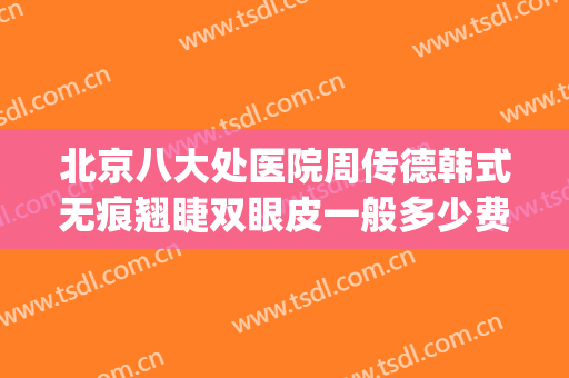 北京八大处医院周传德韩式无痕翘睫双眼皮一般多少费用?可靠吗?(八大处周传德做双眼皮怎么样)