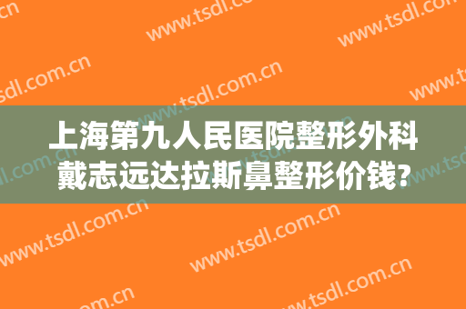 上海第九人民医院整形外科戴志远达拉斯鼻整形价钱?多长时间恢复?(上海第九人民医院整形鼻子专家)